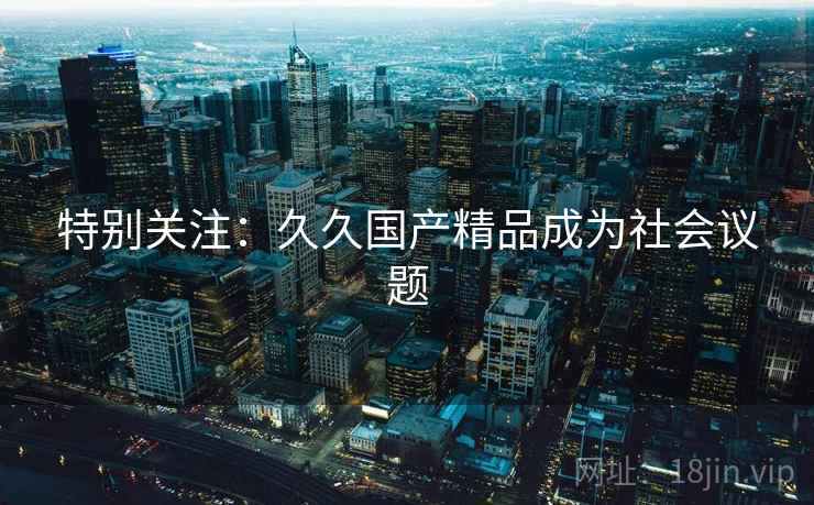 特别关注：久久国产精品成为社会议题