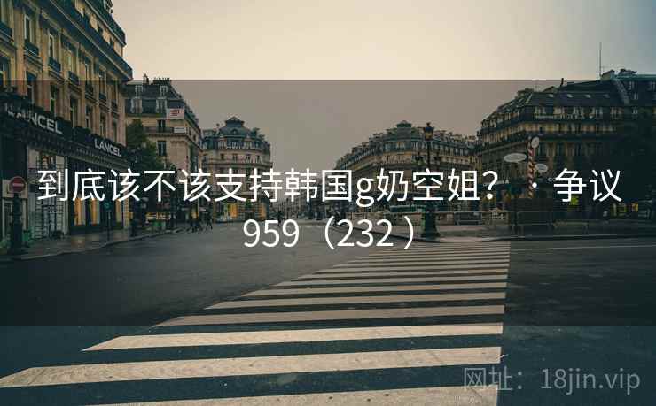到底该不该支持韩国g奶空姐？ · 争议959（232 ）