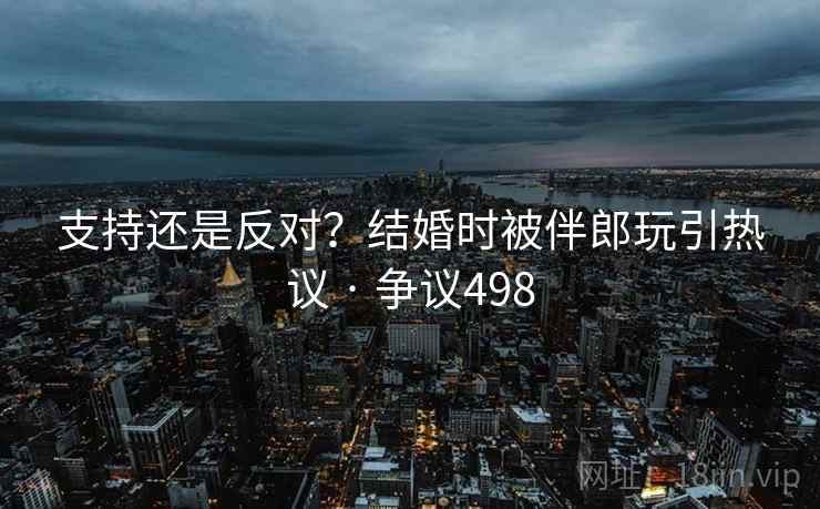 支持还是反对？结婚时被伴郎玩引热议 · 争议498