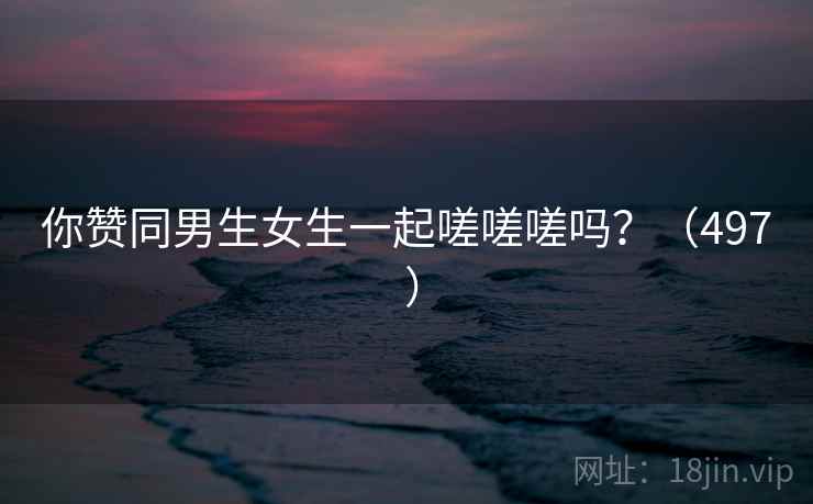 你赞同男生女生一起嗟嗟嗟吗？（497 ）