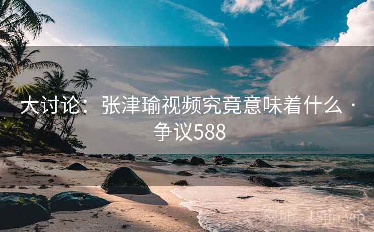 大讨论:张津瑜视频究竟意味着什么 · 争议588